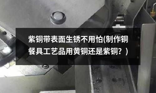 紫銅帶表面生銹不用怕(制作銅餐具工藝品用黃銅還是紫銅？)