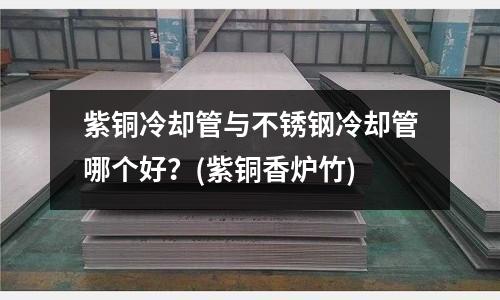 紫銅冷卻管與不銹鋼冷卻管哪個好?(紫銅香爐竹)