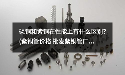 磷銅和紫銅在性能上有什么區別?(紫銅管價格 批發紫銅管廠家)