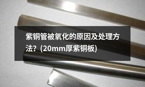 紫銅管被氧化的原因及處理方法？(20mm厚紫銅板)