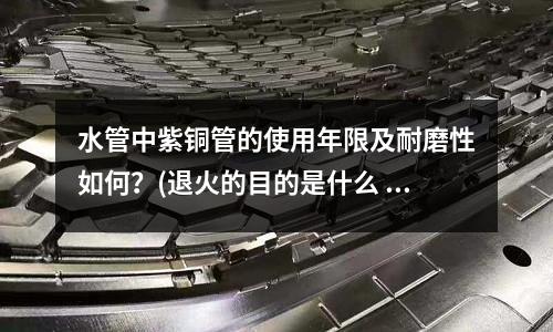 水管中紫銅管的使用年限及耐磨性如何？(退火的目的是什么 紫銅退火的方法是什么)