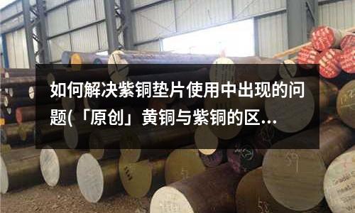 如何解決紫銅墊片使用中出現的問題(「原創」黃銅與紫銅的區別)
