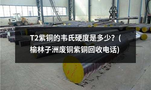 T2紫銅的韋氏硬度是多少?(榆林子洲廢銅紫銅回收電話)