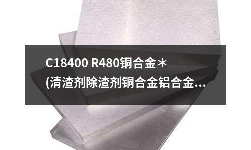 C18400 R480銅合金＊(清渣劑除渣劑銅合金鋁合金鋅錫鉛＊）)