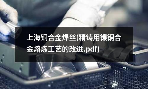 上海銅合金焊絲(精鑄用鎳銅合金熔煉工藝的改進.pdf)