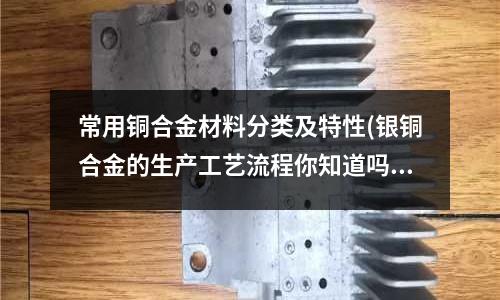 常用銅合金材料分類及特性(銀銅合金的生產工藝流程你知道嗎)