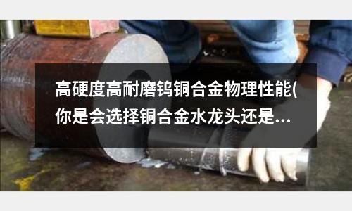 高硬度高耐磨鎢銅合金物理性能(你是會選擇銅合金水龍頭還是不銹鋼的呢？)