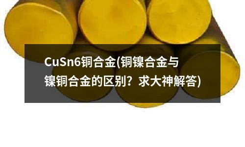CuSn6銅合金(銅鎳合金與鎳銅合金的區(qū)別？求大神解答)