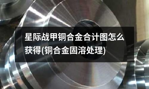 星際戰甲銅合金合計圖怎么獲得(銅合金固溶處理)