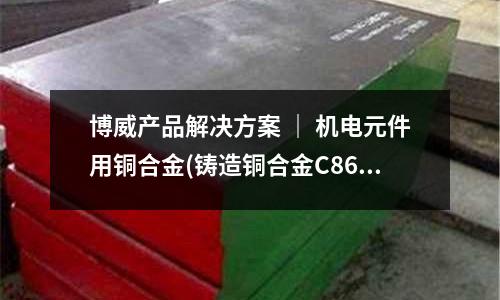 博威產(chǎn)品解決方案 ｜ 機(jī)電元件用銅合金(鑄造銅合金C86700 C87300)