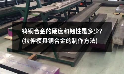 鎢銅合金的硬度和韌性是多少？(拉伸模具銅合金的制作方法)