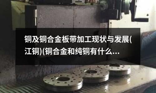 銅及銅合金板帶加工現(xiàn)狀與發(fā)展(江銅)(銅合金和純銅有什么區(qū)別？)