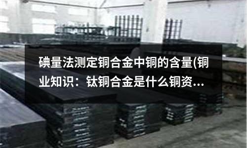 碘量法測定銅合金中銅的含量(銅業知識：鈦銅合金是什么銅資訊)