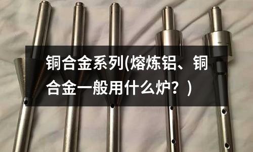 銅合金系列(熔煉鋁、銅合金一般用什么爐？)