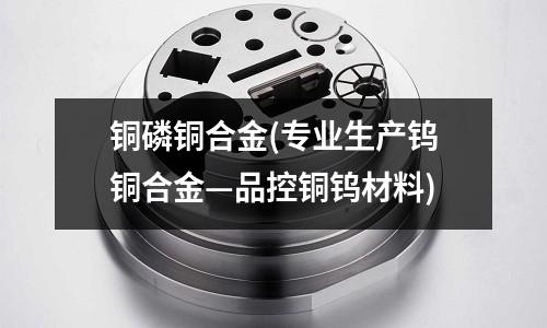 銅磷銅合金(專業(yè)生產(chǎn)鎢銅合金—品控銅鎢材料)