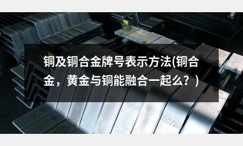 銅及銅合金牌號表示方法(銅合金，黃金與銅能融合一起么？)