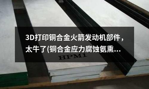 3D打印銅合金火箭發(fā)動機(jī)部件，太牛了(銅合金應(yīng)力腐蝕氨熏試驗機(jī))