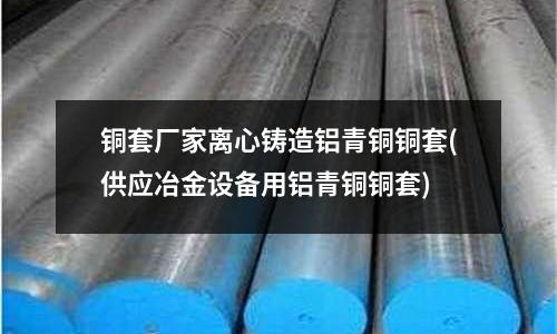 銅套廠家離心鑄造鋁青銅銅套(供應冶金設備用鋁青銅銅套)