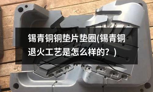 錫青銅銅墊片墊圈(錫青銅退火工藝是怎么樣的？)