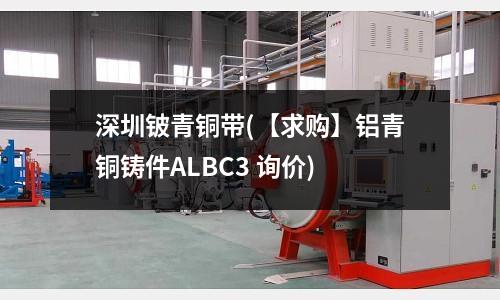 深圳鈹青銅帶(【求購】鋁青銅鑄件ALBC3 詢價)