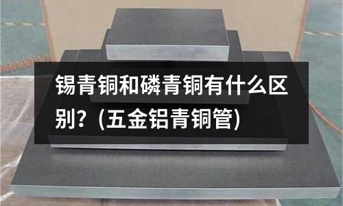 錫青銅和磷青銅有什么區(qū)別?(五金鋁青銅管)