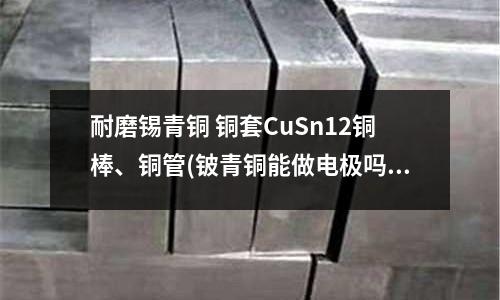 耐磨錫青銅 銅套CuSn12銅棒、銅管(鈹青銅能做電極嗎？)