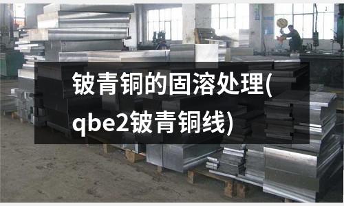 鈹青銅的固溶處理(qbe2鈹青銅線)