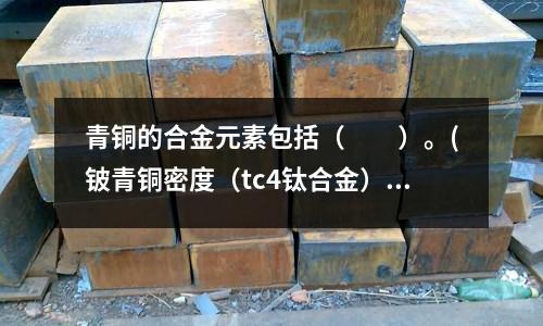 青銅的合金元素包括( )。(鈹青銅密度(tc4鈦合金))