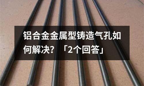 鋁合金金屬型鑄造氣孔如何解決？「2個回答」