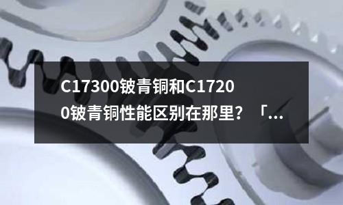 C17300鈹青銅和C17200鈹青銅性能區別在那里？「1個回答」