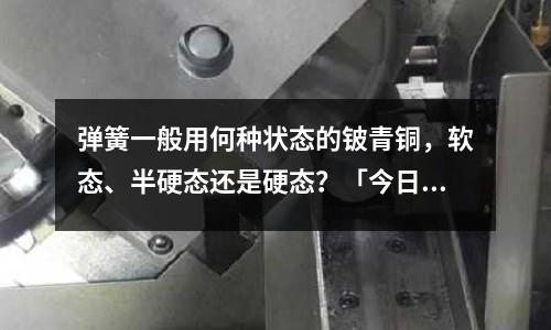 彈簧一般用何種狀態的鈹青銅,軟態、半硬態還是硬態?「今日回答」