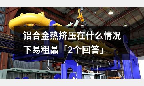 鋁合金熱擠壓在什么情況下易粗晶「2個回答」