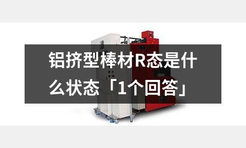 鋁擠型棒材R態(tài)是什么狀態(tài)「1個(gè)回答」