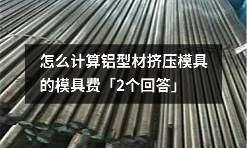 怎么計算鋁型材擠壓模具的模具費「2個回答」