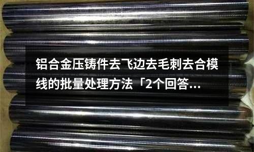 鋁合金壓鑄件去飛邊去毛刺去合模線的批量處理方法「2個回答」