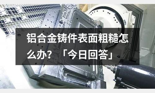 鋁合金鑄件表面粗糙怎么辦？「今日回答」