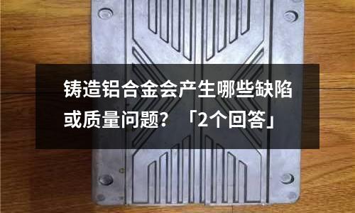 鑄造鋁合金會產生哪些缺陷或質量問題？「2個回答」