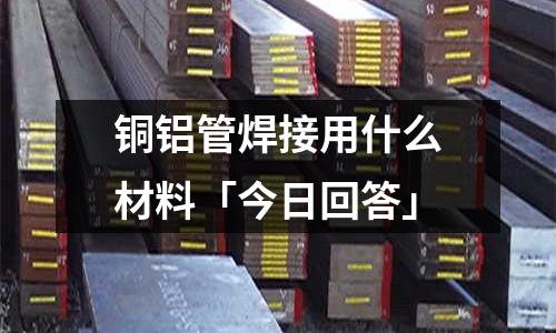 銅鋁管焊接用什么材料「今日回答」