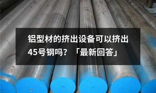 鋁型材的擠出設備可以擠出45號鋼嗎?「最新回答」