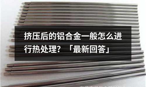 擠壓后的鋁合金一般怎么進行熱處理？「最新回答」