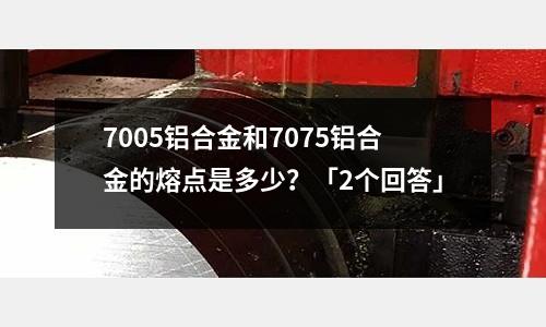 7005鋁合金和7075鋁合金的熔點是多少?「2個回答」