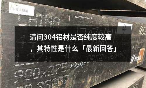 請問304鋁材是否純度較高，其特性是什么「最新回答」