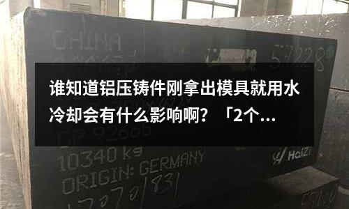 誰(shuí)知道鋁壓鑄件剛拿出模具就用水冷卻會(huì)有什么影響啊?「2個(gè)回答」
