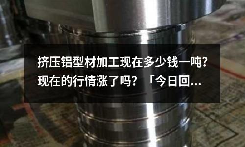 擠壓鋁型材加工現(xiàn)在多少錢一噸？現(xiàn)在的行情漲了嗎？「今日回答」