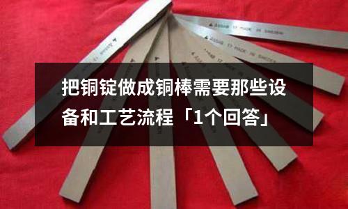 把銅錠做成銅棒需要那些設備和工藝流程「1個回答」