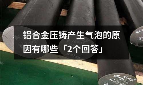 鋁合金壓鑄產(chǎn)生氣泡的原因有哪些「2個回答」