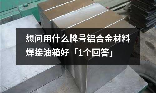 想問用什么牌號鋁合金材料焊接油箱好「1個回答」