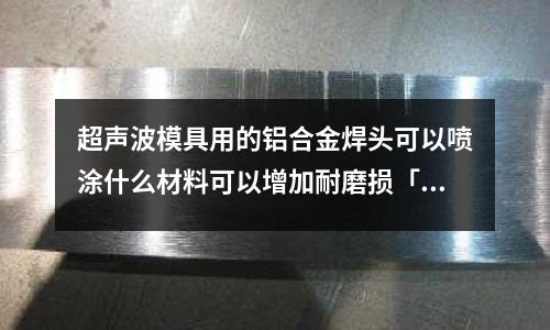 超聲波模具用的鋁合金焊頭可以噴涂什么材料可以增加耐磨損「1個回答」
