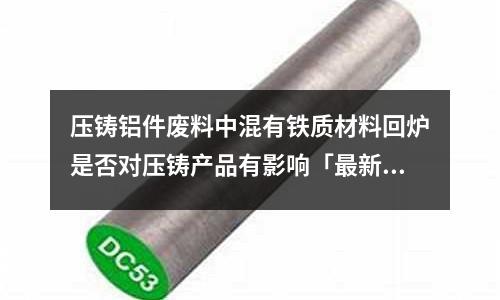 壓鑄鋁件廢料中混有鐵質(zhì)材料回爐是否對壓鑄產(chǎn)品有影響「最新回答」