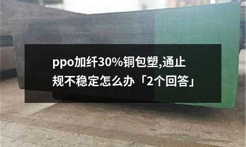ppo加纖30%銅包塑,通止規不穩定怎么辦「2個回答」